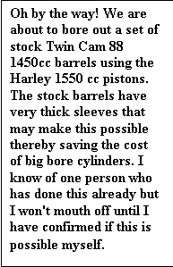 Text Box: Oh by the way! We are about to bore out a set of stock Twin Cam 88 1450cc barrels using the Harley 1550 cc pistons. The stock barrels have very thick sleeves that may make this possible thereby saving the cost of big bore cylinders. I know of one person who has done this already but I won't mouth off until I have confirmed if this is possible myself.